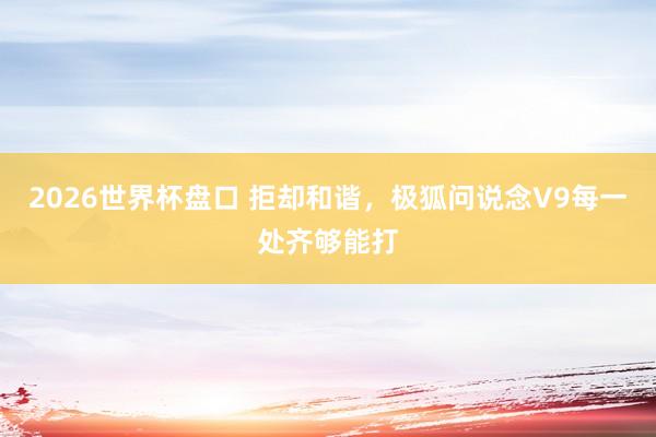 2026世界杯盘口 拒却和谐，极狐问说念V9每一处齐够能打