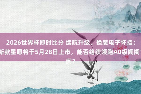 2026世界杯即时比分 续航升级、换装电子怀挡：新款星愿将于5月28日上市，能否络续领跑A0级阛阓？
