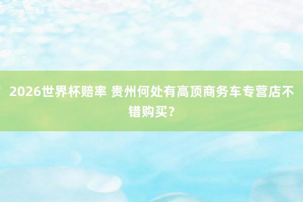 2026世界杯赔率 贵州何处有高顶商务车专营店不错购买？
