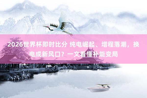 2026世界杯即时比分 纯电崛起、增程落潮,换电成新风口?一文看懂补能变局