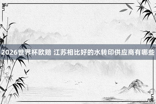 2026世界杯欧赔 江苏相比好的水转印供应商有哪些