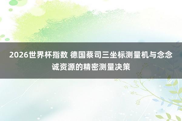 2026世界杯指数 德国蔡司三坐标测量机与念念诚资源的精密测量决策