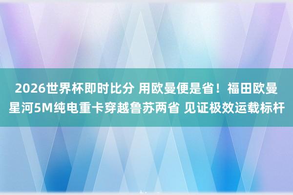 2026世界杯即时比分 用欧曼便是省！福田欧曼星河5M纯电重卡穿越鲁苏两省 见证极效运载标杆