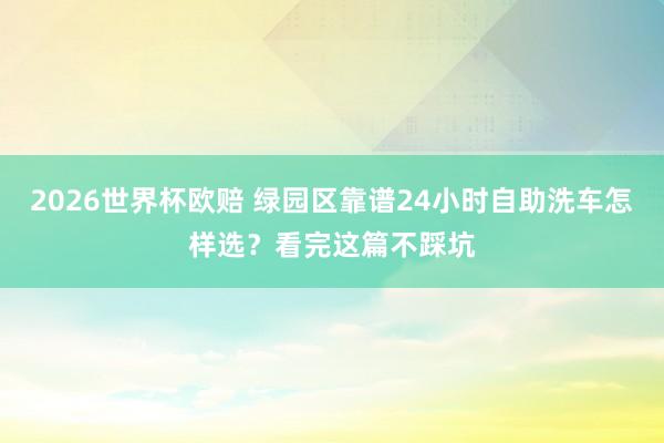 2026世界杯欧赔 绿园区靠谱24小时自助洗车怎样选?看完这篇不踩坑