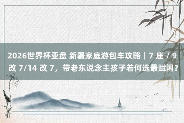 2026世界杯亚盘 新疆家庭游包车攻略|7 座 / 9 改 7/14 改 7,带老东说念主孩子若何选最赋闲?