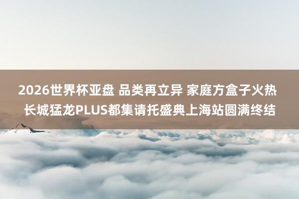 2026世界杯亚盘 品类再立异 家庭方盒子火热 长城猛龙PLUS都集请托盛典上海站圆满终结