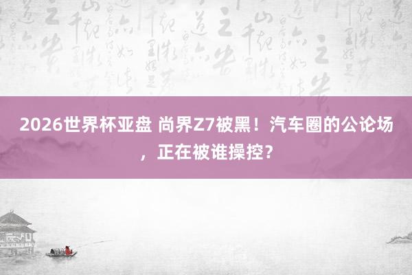 2026世界杯亚盘 尚界Z7被黑！汽车圈的公论场，正在被谁操控？
