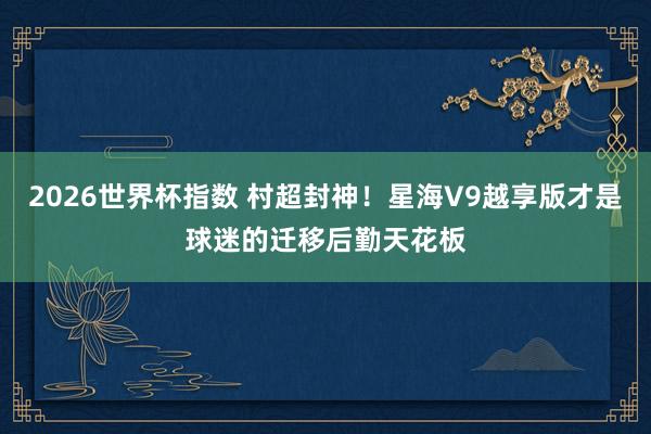 2026世界杯指数 村超封神！星海V9越享版才是球迷的迁移后勤天花板
