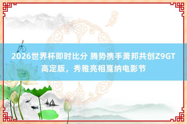 2026世界杯即时比分 腾势携手萧邦共创Z9GT高定版,秀雅亮相戛纳电影节