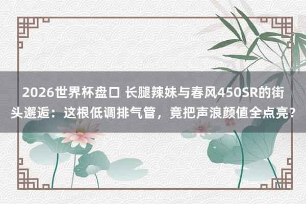 2026世界杯盘口 长腿辣妹与春风450SR的街头邂逅：这根低调排气管，竟把声浪颜值全点亮？