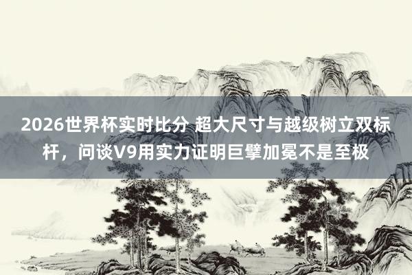 2026世界杯实时比分 超大尺寸与越级树立双标杆,问谈V9用实力证明巨擘加冕不是至极