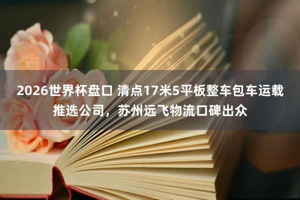 2026世界杯盘口 清点17米5平板整车包车运载推选公司,苏州远飞物流口碑出众
