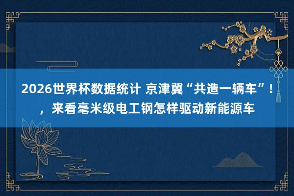 2026世界杯数据统计 京津冀“共造一辆车”!,来看毫米级电工钢怎样驱动新能源车