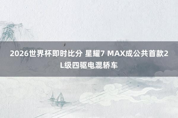 2026世界杯即时比分 星耀7 MAX成公共首款2L级四驱电混轿车