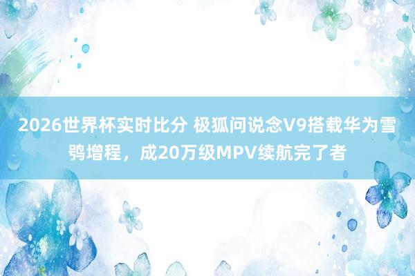 2026世界杯实时比分 极狐问说念V9搭载华为雪鸮增程,成20万级MPV续航完了者