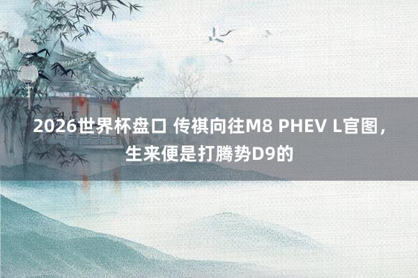 2026世界杯盘口 传祺向往M8 PHEV L官图,生来便是打腾势D9的
