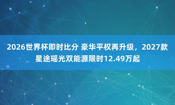2026世界杯即时比分 豪华平权再升级，2027款星途瑶光双能源限时12.49万起