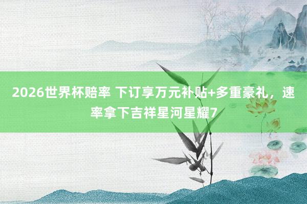 2026世界杯赔率 下订享万元补贴+多重豪礼,速率拿下吉祥星河星耀7