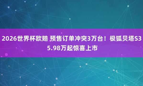 2026世界杯欧赔 预售订单冲突3万台!极狐贝塔S3 5.98万起惊喜上市