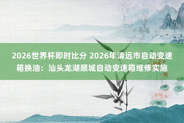 2026世界杯即时比分 2026年清远市自动变速箱换油：汕头龙湖顺城自动变速箱维修实施