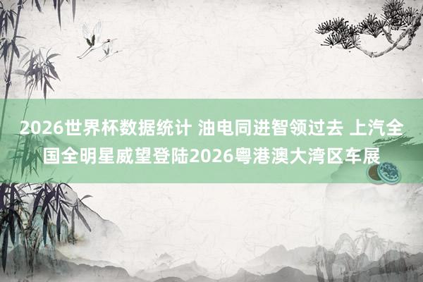 2026世界杯数据统计 油电同进智领过去 上汽全国全明星威望登陆2026粤港澳大湾区车展
