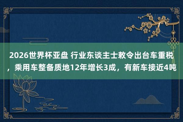 2026世界杯亚盘 行业东谈主士敕令出台车重税，乘用车整备质地12年增长3成，有新车接近4吨