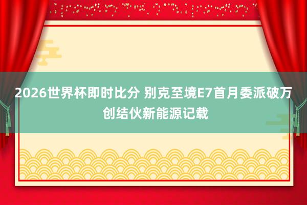 2026世界杯即时比分 别克至境E7首月委派破万 创结伙新能源记载