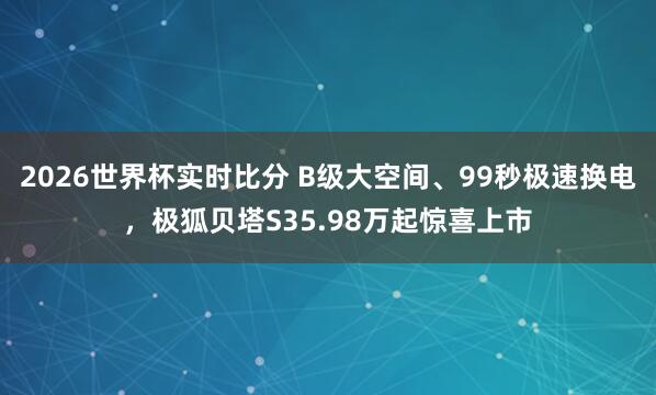 2026世界杯实时比分 B级大空间、99秒极速换电,极狐贝塔S35.98万起惊喜上市