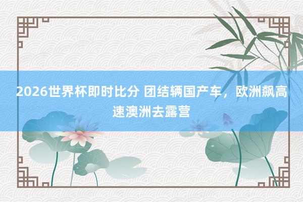 2026世界杯即时比分 团结辆国产车，欧洲飙高速澳洲去露营