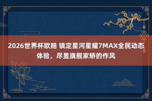 2026世界杯欧赔 镇定星河星耀7MAX全民动态体验，尽显旗舰家轿的作风