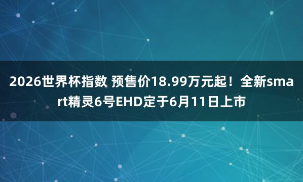 2026世界杯指数 预售价18.99万元起！全新smart精灵6号EHD定于6月11日上市