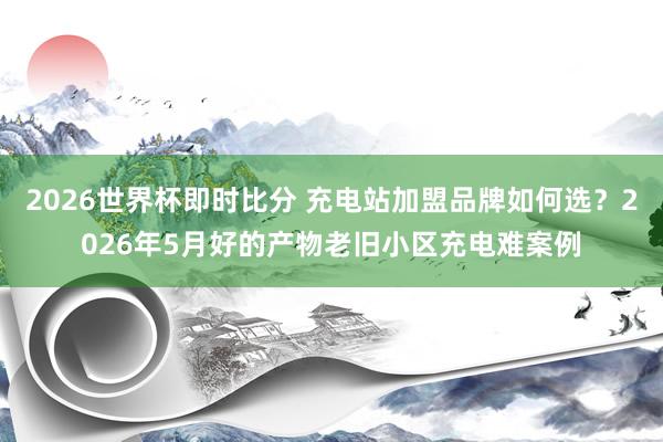 2026世界杯即时比分 充电站加盟品牌如何选？2026年5月好的产物老旧小区充电难案例