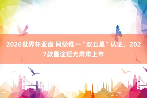 2026世界杯亚盘 同级惟一“双五星”认证，2027款星途瑶光肃肃上市
