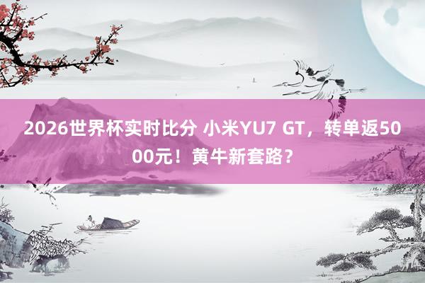 2026世界杯实时比分 小米YU7 GT,转单返5000元!黄牛新套路?