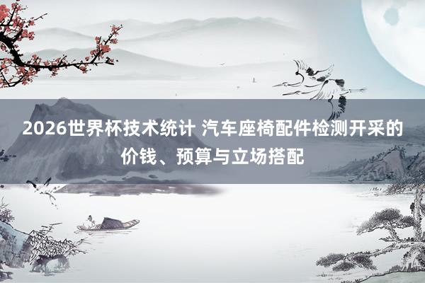 2026世界杯技术统计 汽车座椅配件检测开采的价钱、预算与立场搭配