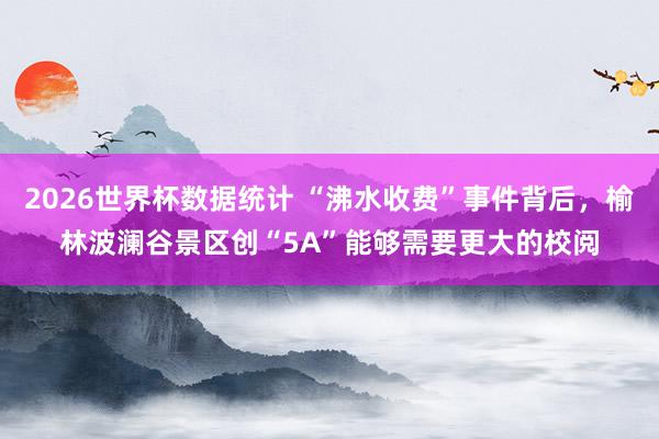 2026世界杯数据统计 “沸水收费”事件背后，榆林波澜谷景区创“5A”能够需要更大的校阅