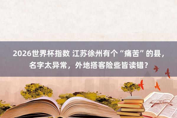 2026世界杯指数 江苏徐州有个“痛苦”的县，名字太异常，外地搭客险些皆读错？