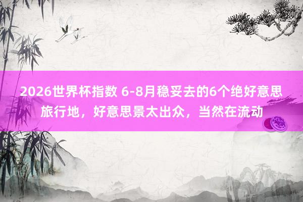2026世界杯指数 6-8月稳妥去的6个绝好意思旅行地,好意思景太出众,当然在流动