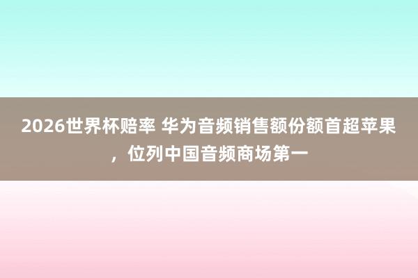 2026世界杯赔率 华为音频销售额份额首超苹果,位列中国音频商场第一