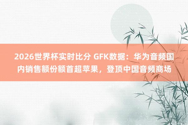 2026世界杯实时比分 GFK数据：华为音频国内销售额份额首超苹果，登顶中国音频商场