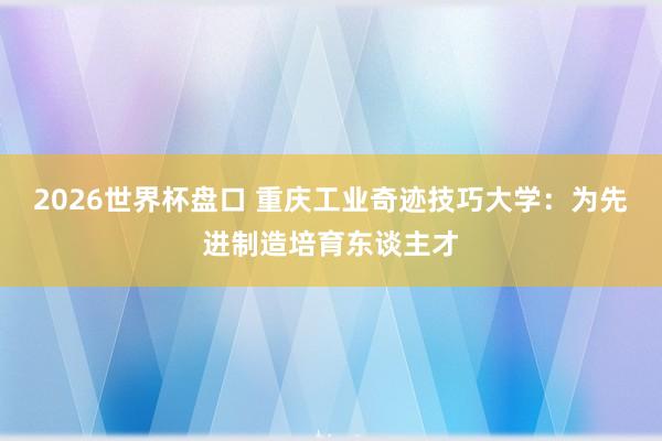 2026世界杯盘口 重庆工业奇迹技巧大学：为先进制造培育东谈主才