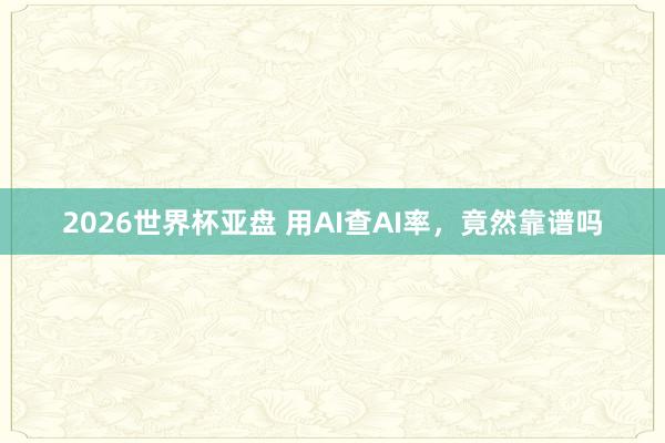2026世界杯亚盘 用AI查AI率，竟然靠谱吗