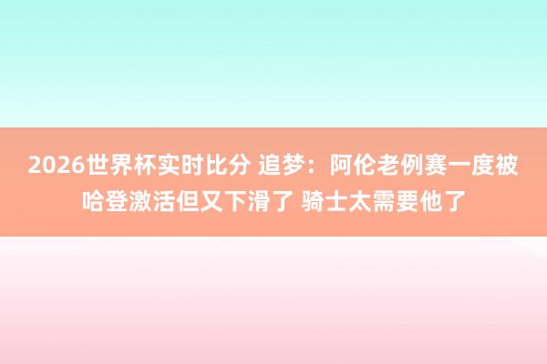 2026世界杯实时比分 追梦:阿伦老例赛一度被哈登激活但又下滑了 骑士太需要他了