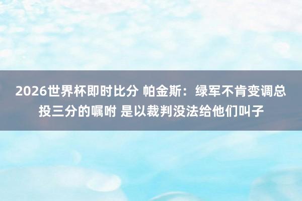 2026世界杯即时比分 帕金斯:绿军不肯变调总投三分的嘱咐 是以裁判没法给他们叫子