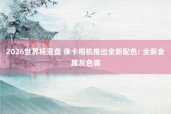 2026世界杯亚盘 徕卡相机推出全新配色: 全新金属灰色调