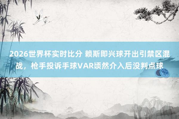 2026世界杯实时比分 赖斯即兴球开出引禁区混战，枪手投诉手球VAR顷然介入后没判点球