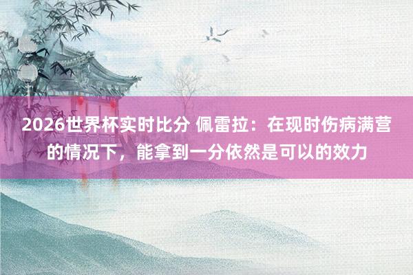2026世界杯实时比分 佩雷拉:在现时伤病满营的情况下,能拿到一分依然是可以的效力