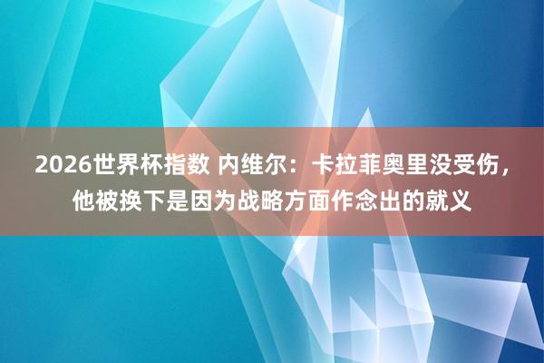 2026世界杯指数 内维尔：卡拉菲奥里没受伤，他被换下是因为战略方面作念出的就义