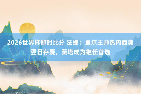 2026世界杯即时比分 法媒:里尔主帅热内西奥翌日存疑,莫塔成为继任首选