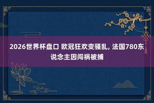 2026世界杯盘口 欧冠狂欢变骚乱， 法国780东说念主因闯祸被捕